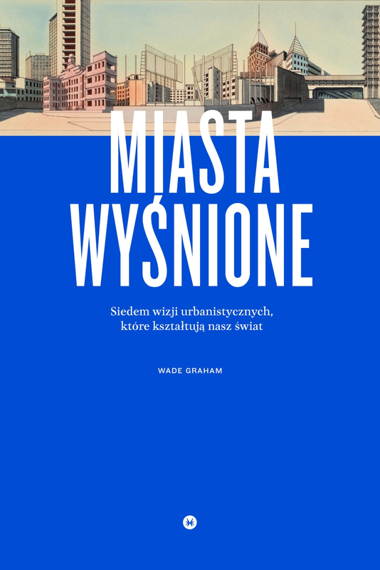 Miasta wyśnione. Siedem wizji urbanistycznych, które kształtują nasz świat